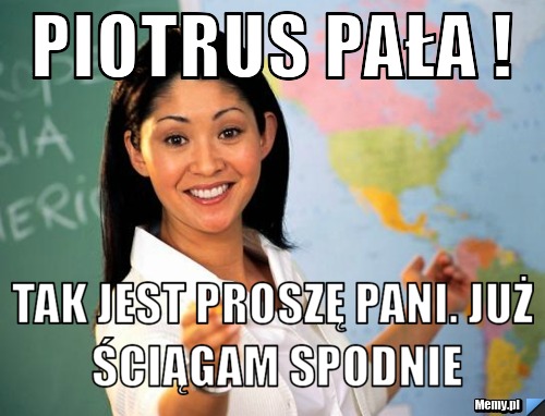 PIOTRUS PAŁA ! TAK JEST PROSZĘ PANI. JUŻ ŚCIĄGAM SPODNIE
