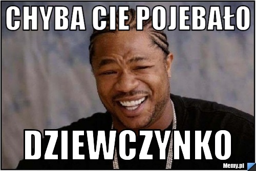 Chyba Cie pojebało Dziewczynko