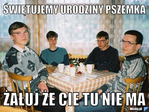 Świętujemy urodziny pszemka  Żałuj że Cie tu nie ma