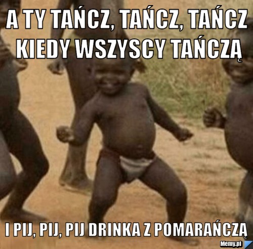 A ty tańcz, tańcz, tańcz kiedy wszyscy tańczą i pij, pij, pij drinka z pomarańczą