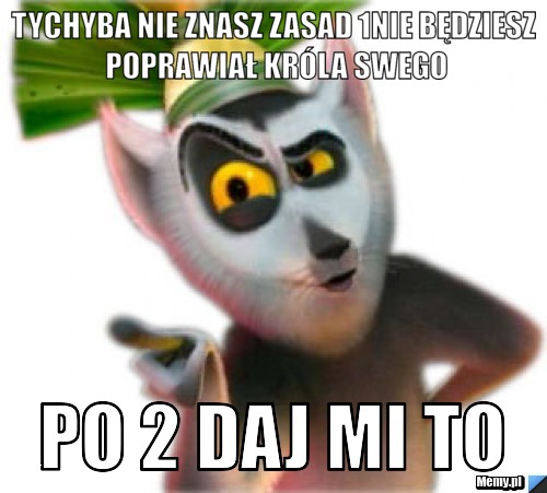 Tychyba nie znasz zasad 1nie będziesz poprawiał króla swego po 2 daj mi to