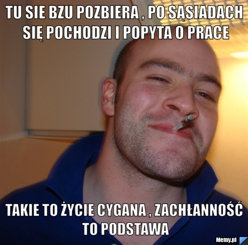 Tu sie bzu pozbiera , po sąsiadach się pochodzi i popyta o prace Takie to życie cygana , zachłanność to podstawa