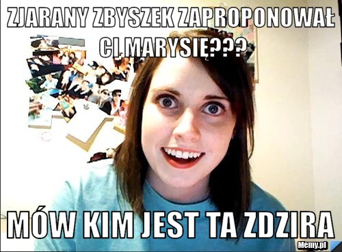 Zjarany Zbyszek zaproponował Ci Marysię??? M&oacute;w kim jest ta zdzira