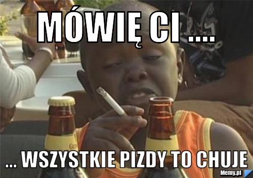 Mówię ci ....  ... wszystkie pizdy to chuje