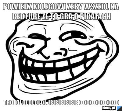 Powiedz kolegowi zeby wszedl na redtube ze to gra o piratach trolololololol jejejejejeje ooooooooooo
