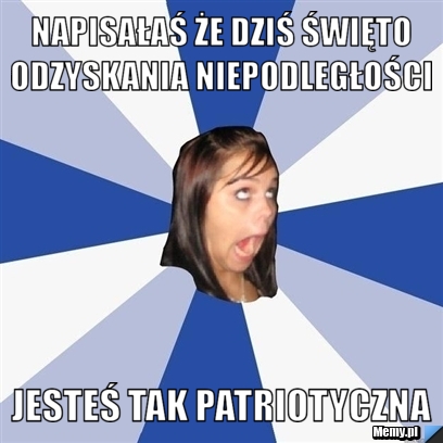 Napisałaś że dziś Święto odzyskania niepodległości  jesteś tak patriotyczna