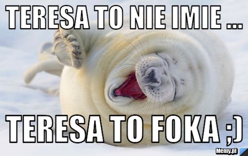 Teresa to nie imie ... Teresa to Foka ;)