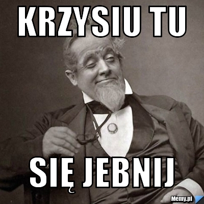 Krzysiu Tu się jebnij