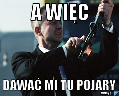 A więc dawać mi tu pojary