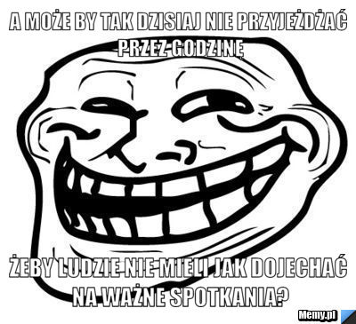 A może by tak dzisiaj nie przyjeżdżać przez godzinę żeby ludzie nie mieli jak dojechać na ważne spotkania?