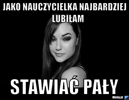 Jako nauczycielka najbardziej    lubiłam  stawiać pały