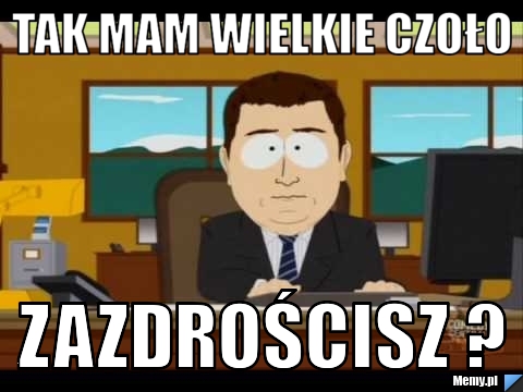 Tak mam wielkie czoło zazdrościsz ?