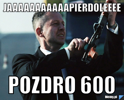 Jaaaaaaaaaaapierdoleeee pozdro 600 