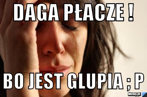 Daga płacze ! Bo jest glupia ; p