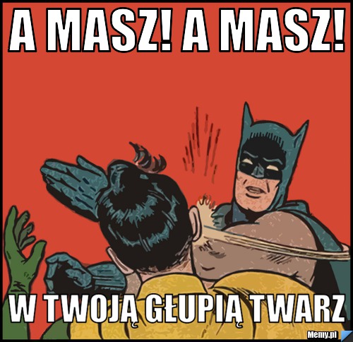 A masz! a masz! w twoją głupią twarz