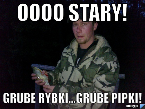 Oooo Stary! Grube rybki...grube pipki!