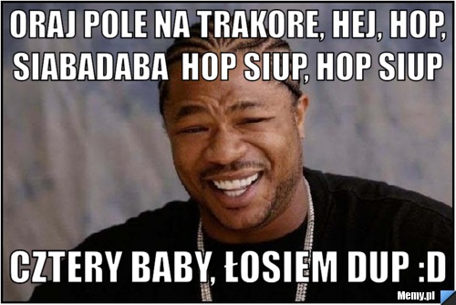Oraj pole na trakore, hej, hop, siabadaba  Hop siup, hop siup  cztery baby, łosiem dup :D