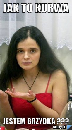 Jak to kurwa jestem brzydka ???