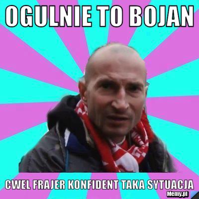 Ogulnie to Bojan  cwel frajer konfident taka sytuacja