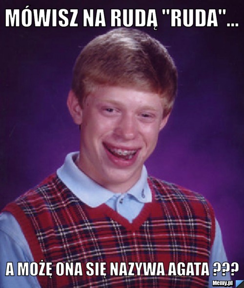 Mówisz na Rudą "Ruda"... A możę ona się nazywa Agata ???