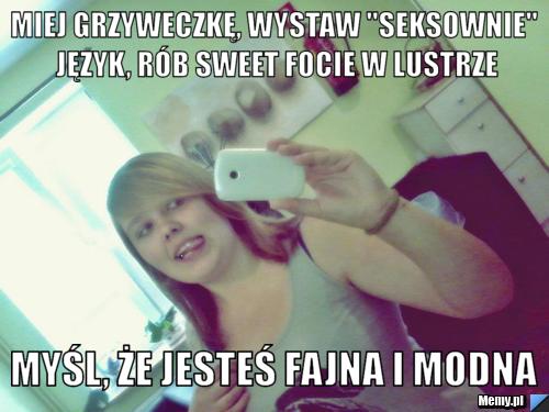 Miej grzyweczkę, wystaw "seksownie" język, rób sweet focie w lustrze Myśl, że jesteś fajna i modna