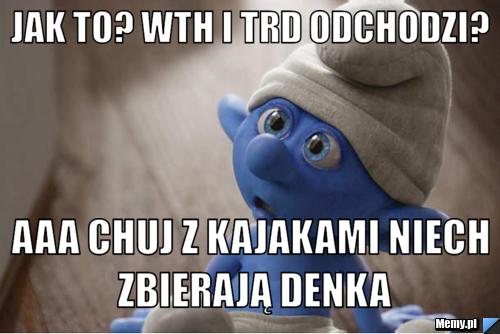 Jak to? WTH i trd odchodzi?  aaa chuj z kajakami niech zbierają denka