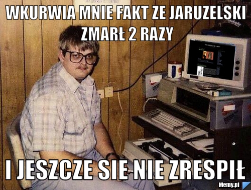 Wkurwia mnie fakt ze Jaruzelski zmarł 2 razy i Jeszcze sie nie zrespił