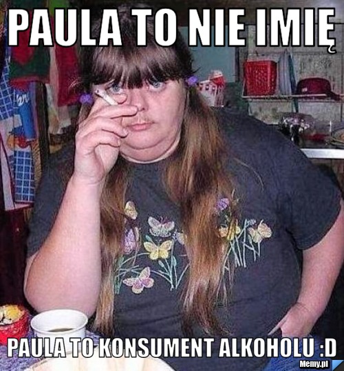 Paula to nie imię Paula to konsument alkoholu :D