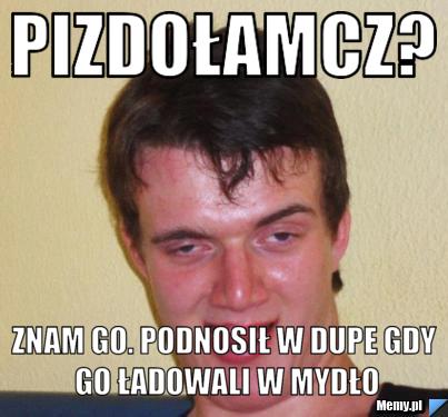 Pizdołamcz? znam go. podnosił w dupe gdy go ładowali w mydło