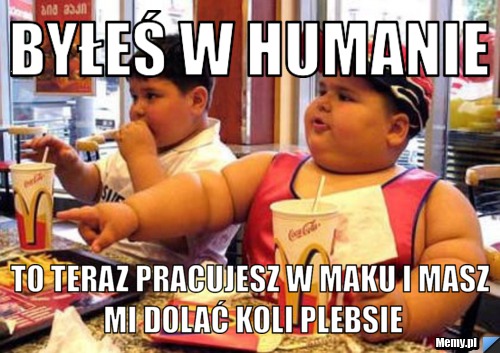 Byłeś w humanie to teraz pracujesz w maku i masz mi dolać koli plebsie