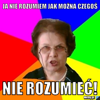 Ja nie rozumiem jak można czegoś NIE ROZUMIEĆ!
