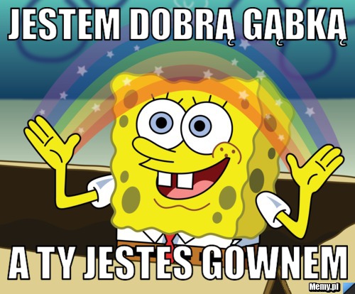 Jestem dobrą gąbką a ty jestes gównem