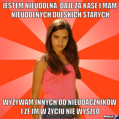 Jestem nieudolna, daje za kase i mam nieudolnych dulskich starych wyzywam innych od nieudaczników i że im w życiu nie wyszło