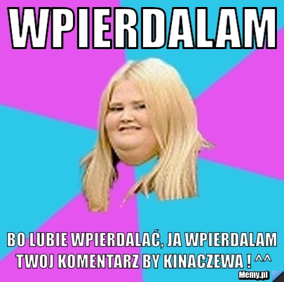 Wpierdalam  bo lubie wpierdalać, ja wpierdalam twoj komentarz by kinaczewa ! ^^