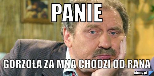 Panie gorzoła za mną chodzi od rana