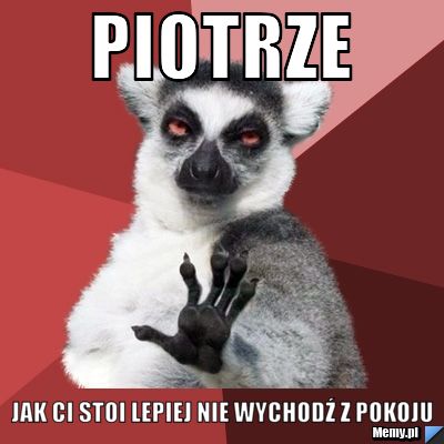 Piotrze jak Ci stoi lepiej nie wychodź z pokoju