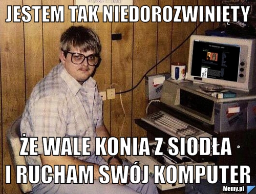 Jestem tak niedorozwinięty że wale konia z siodła i rucham swój komputer