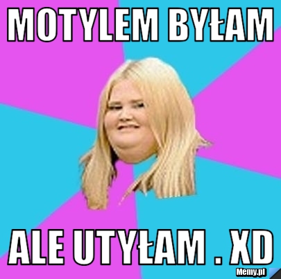 Motylem byłam ale utyłam . XD