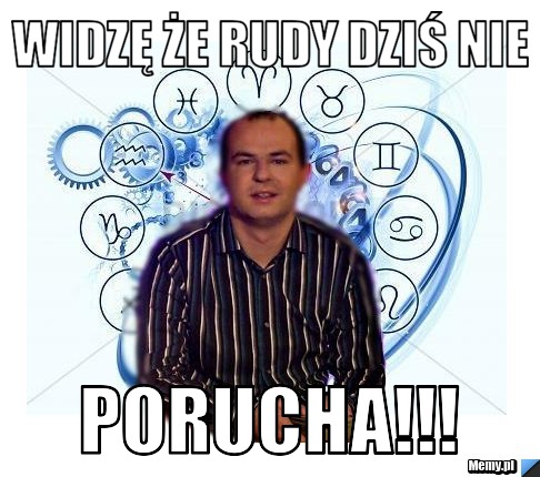 Widzę że rudy dziś nie PORUCHA!!!