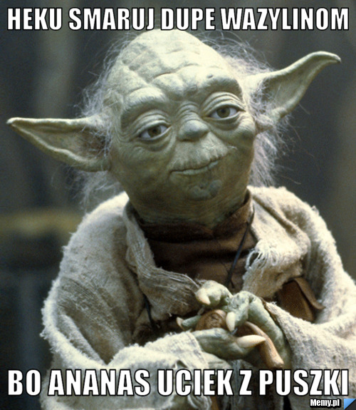 Heku smaruj dupe wazylinom bo ananas uciek z puszki