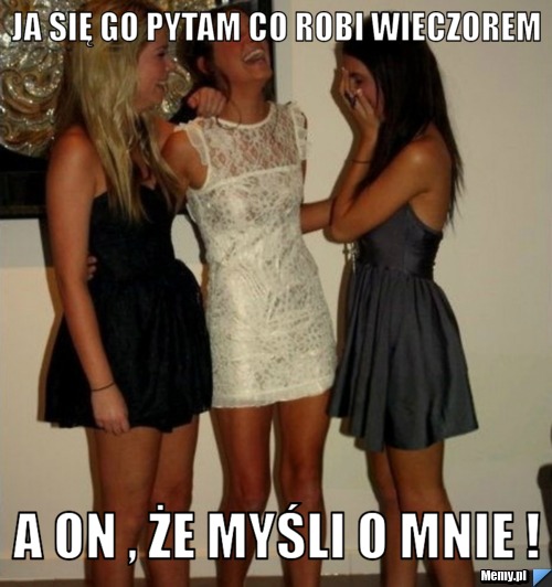 Ja się go pytam co robi wieczorem  A on , że myśli o mnie !