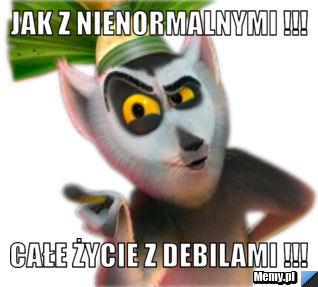 Jak z nienormalnymi !!! Całe życie z debilami !!!