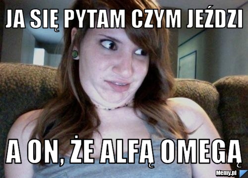 Ja się pytam czym jeździ a on, że alfą omegą