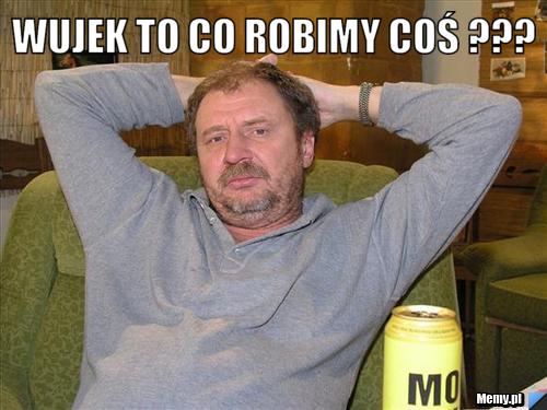Wujek to co robimy coś ??? 