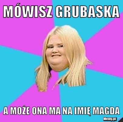 Mówisz grubaska a może ona ma na imię Magda