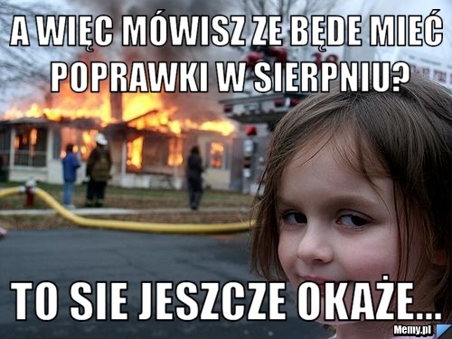A więc mówisz ze będe mieć poprawki w sierpniu? To sie jeszcze okaże...