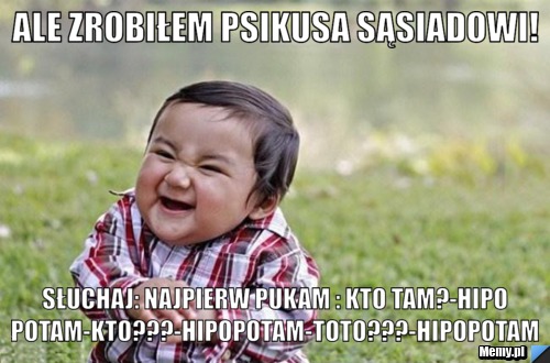 Ale zrobiłem psikusa sąsiadowi! Słuchaj: Najpierw pukam : kto tam?-Hipopotam-Kto???-Hipopotam-Toto???-Hipopotam