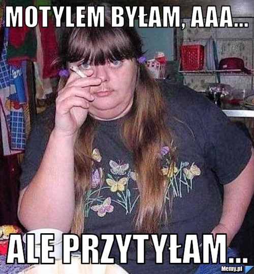 Motylem byłam, aaa... Ale przytyłam...