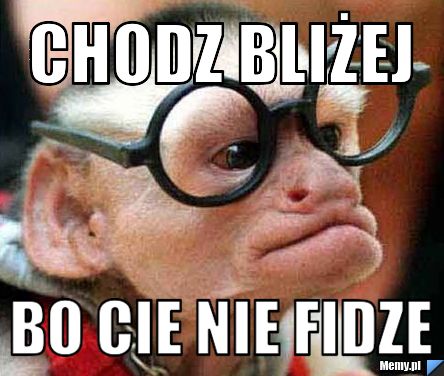 Chodz bliżej  bo cie nie fidze