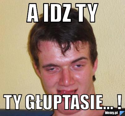 A idz ty Ty Głuptasie... !